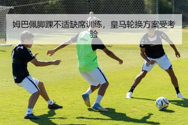 姆巴佩脚踝不适缺席训练，皇马轮换方案受考验