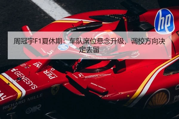 周冠宇F1夏休期：车队席位悬念升级，调校方向决定去留