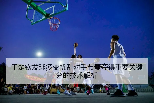 王楚钦发球多变扰乱对手节奏夺得重要关键分的技术解析